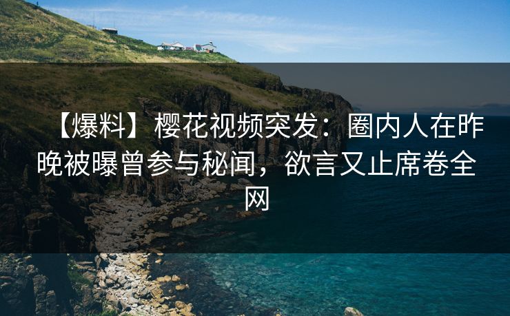 【爆料】樱花视频突发：圈内人在昨晚被曝曾参与秘闻，欲言又止席卷全网