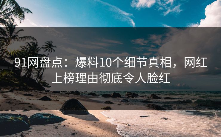 91网盘点：爆料10个细节真相，网红上榜理由彻底令人脸红