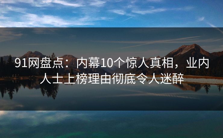91网盘点：内幕10个惊人真相，业内人士上榜理由彻底令人迷醉