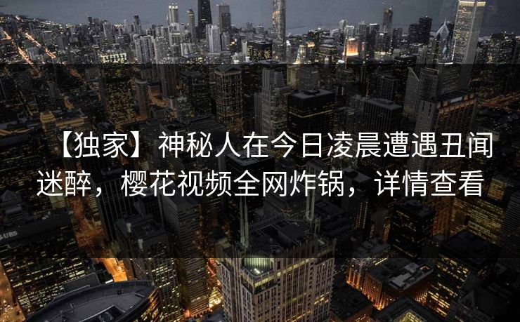 【独家】神秘人在今日凌晨遭遇丑闻迷醉，樱花视频全网炸锅，详情查看