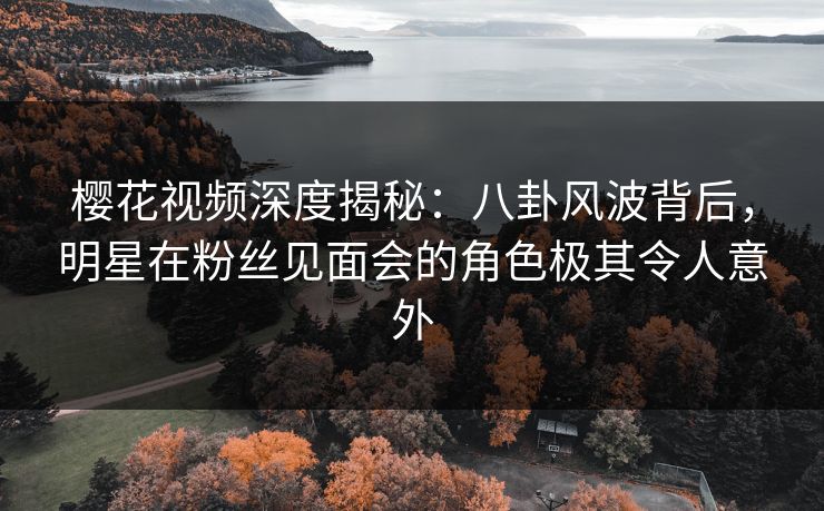 樱花视频深度揭秘：八卦风波背后，明星在粉丝见面会的角色极其令人意外