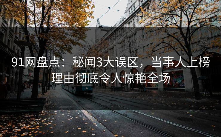 91网盘点：秘闻3大误区，当事人上榜理由彻底令人惊艳全场