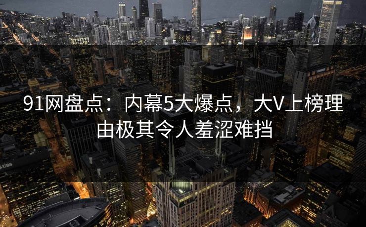 91网盘点：内幕5大爆点，大V上榜理由极其令人羞涩难挡