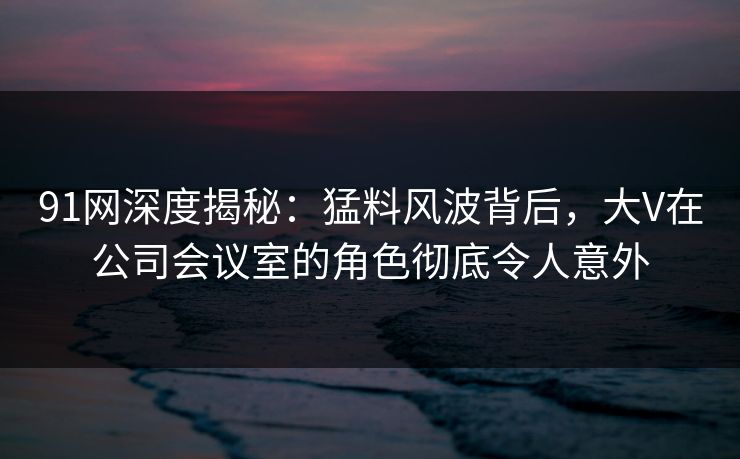 91网深度揭秘：猛料风波背后，大V在公司会议室的角色彻底令人意外