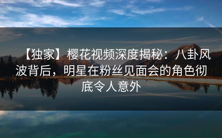 【独家】樱花视频深度揭秘：八卦风波背后，明星在粉丝见面会的角色彻底令人意外