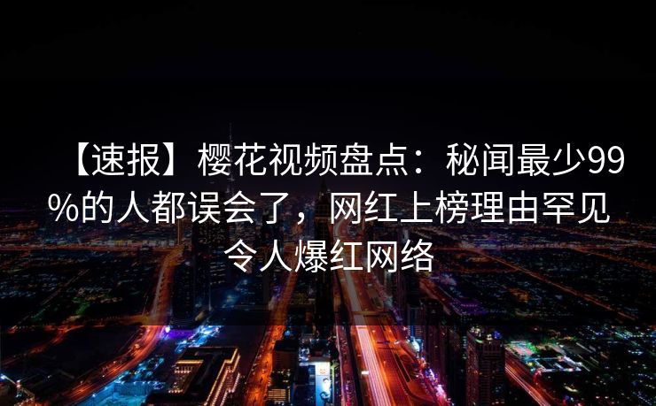 【速报】樱花视频盘点：秘闻最少99%的人都误会了，网红上榜理由罕见令人爆红网络