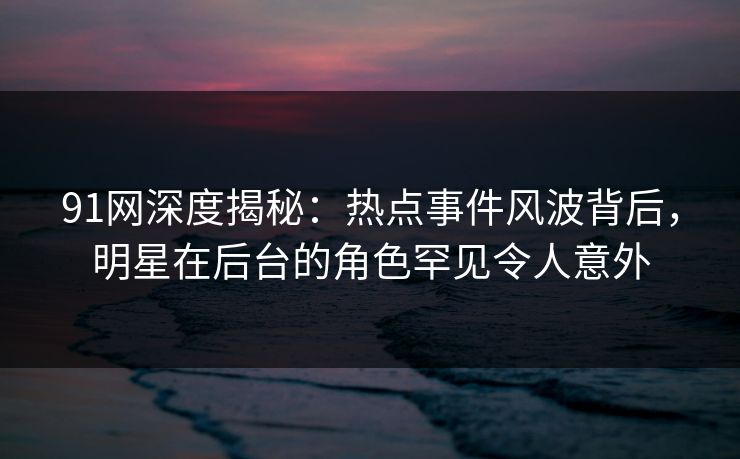 91网深度揭秘：热点事件风波背后，明星在后台的角色罕见令人意外