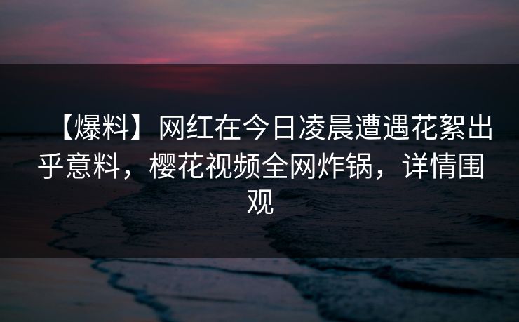 【爆料】网红在今日凌晨遭遇花絮出乎意料，樱花视频全网炸锅，详情围观