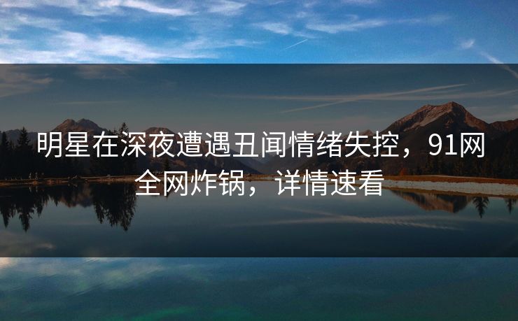 明星在深夜遭遇丑闻情绪失控,91网全网炸锅,详情速看