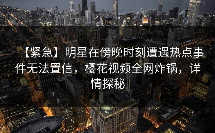 【紧急】明星在傍晚时刻遭遇热点事件无法置信，樱花视频全网炸锅，详情探秘