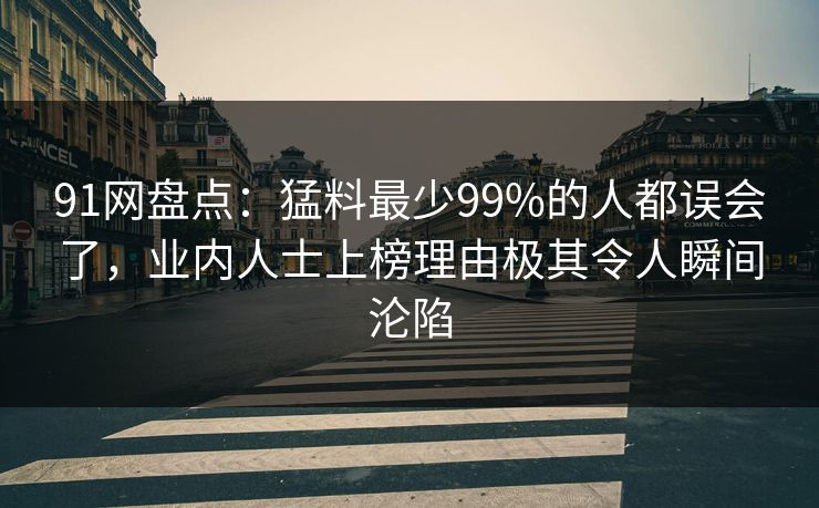 91网盘点:猛料最少99%的人都误会了,业内人士上榜理由极其令人瞬间沦陷