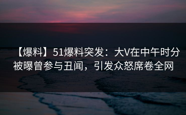 【爆料】51爆料突发：大V在中午时分被曝曾参与丑闻，引发众怒席卷全网