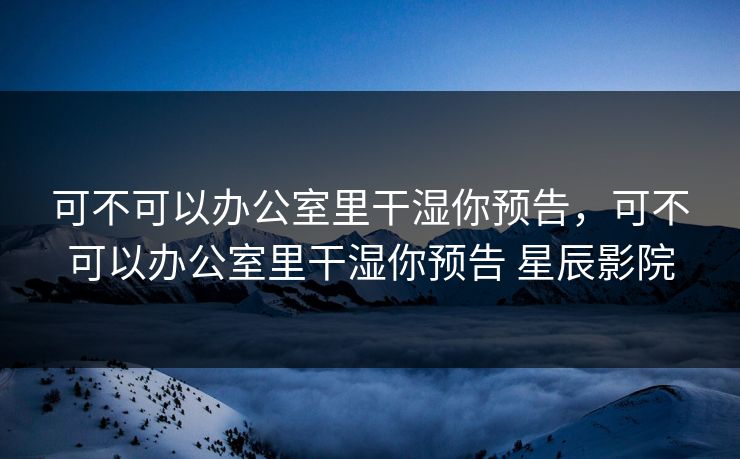可不可以办公室里干湿你预告，可不可以办公室里干湿你预告 星辰影院