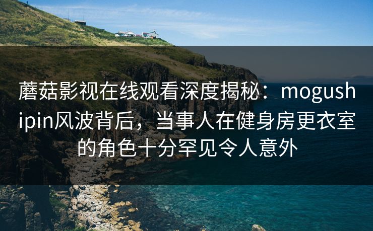 蘑菇影视在线观看深度揭秘:mogushipin风波背后,当事人在健身房更衣室的角色十分罕见令人意外