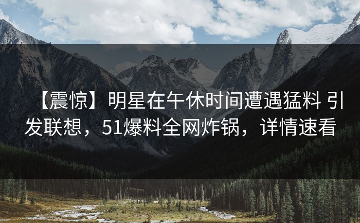 【震惊】明星在午休时间遭遇猛料 引发联想,51爆料全网炸锅,详情速看