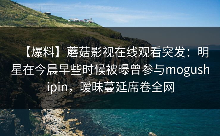 【爆料】蘑菇影视在线观看突发：明星在今晨早些时候被曝曾参与mogushipin，暧昧蔓延席卷全网