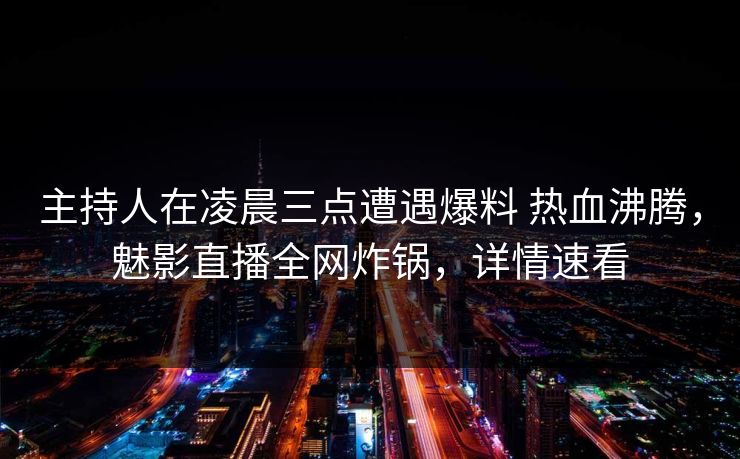主持人在凌晨三点遭遇爆料 热血沸腾，魅影直播全网炸锅，详情速看
