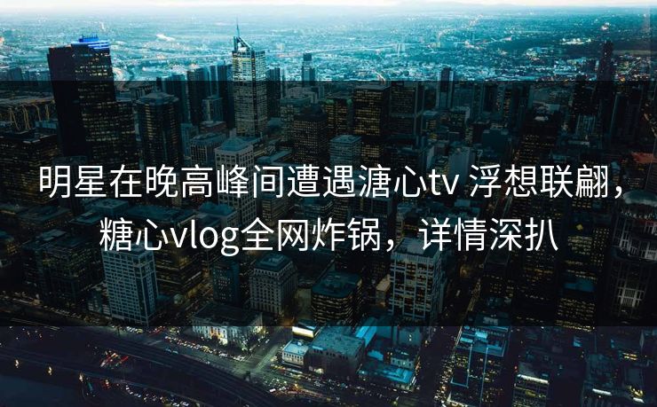 明星在晚高峰间遭遇溏心tv 浮想联翩,糖心vlog全网炸锅,详情深扒