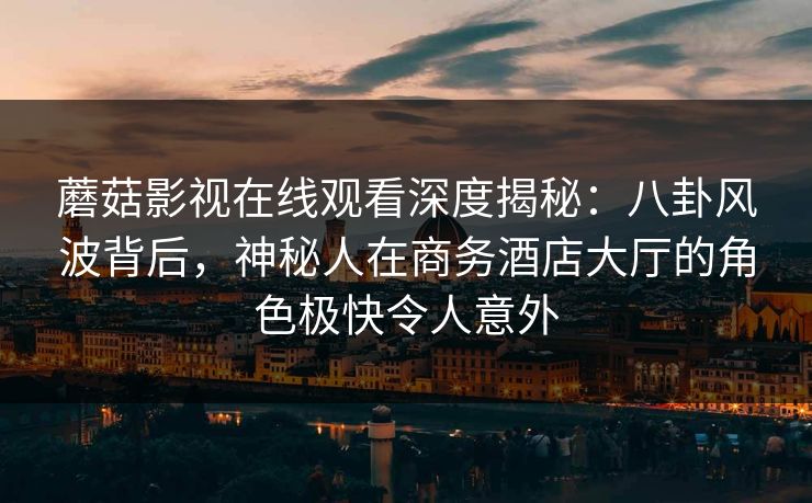 蘑菇影视在线观看深度揭秘：八卦风波背后，神秘人在商务酒店大厅的角色极快令人意外