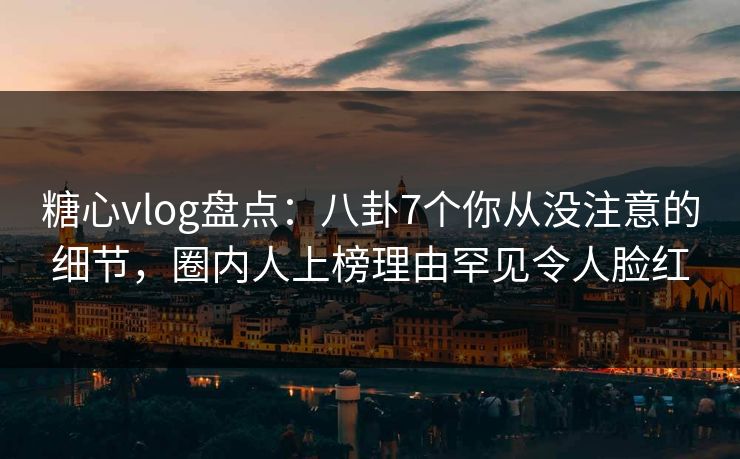 糖心vlog盘点:八卦7个你从没注意的细节,圈内人上榜理由罕见令人脸红
