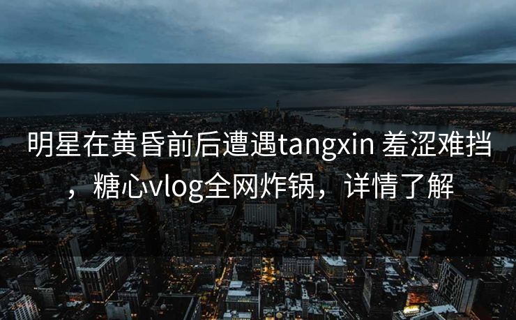 明星在黄昏前后遭遇tangxin 羞涩难挡,糖心vlog全网炸锅,详情了解