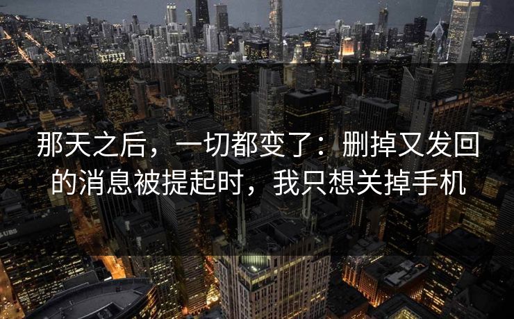 那天之后，一切都变了：删掉又发回的消息被提起时，我只想关掉手机