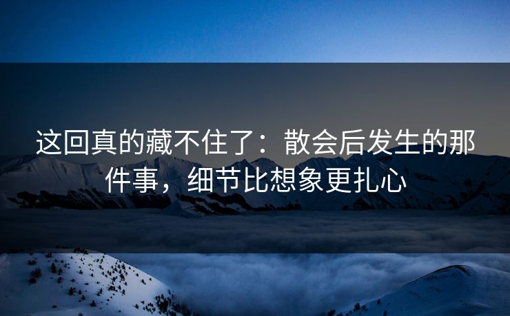 这回真的藏不住了：散会后发生的那件事，细节比想象更扎心