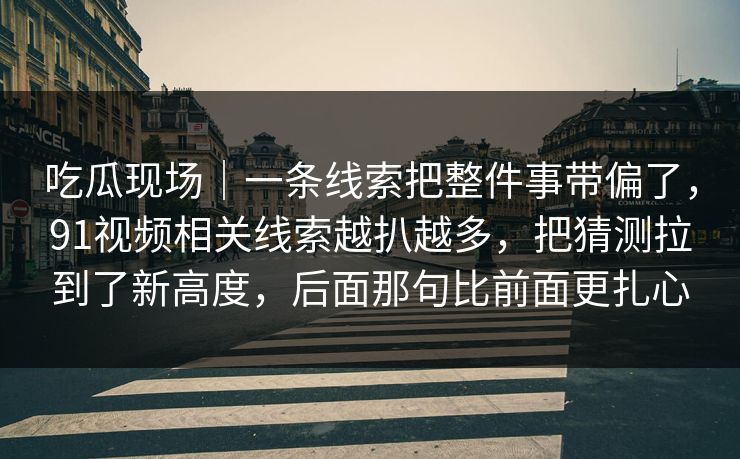 吃瓜现场｜一条线索把整件事带偏了，91视频相关线索越扒越多，把猜测拉到了新高度，后面那句比前面更扎心