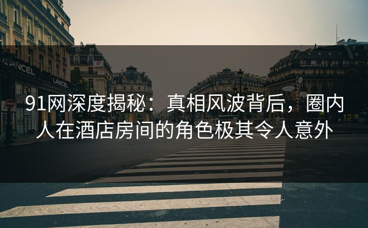 91网深度揭秘：真相风波背后，圈内人在酒店房间的角色极其令人意外