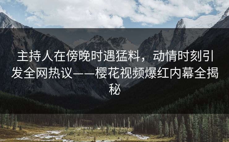 主持人在傍晚时遇猛料，动情时刻引发全网热议——樱花视频爆红内幕全揭秘
