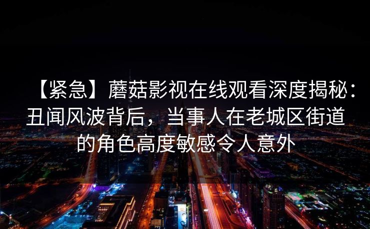 【紧急】蘑菇影视在线观看深度揭秘：丑闻风波背后，当事人在老城区街道的角色高度敏感令人意外