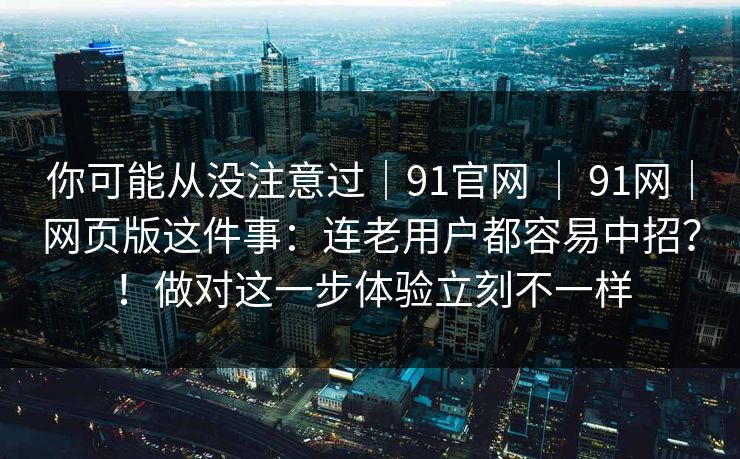 你可能从没注意过｜91官网 ｜ 91网｜网页版这件事：连老用户都容易中招？！做对这一步体验立刻不一样