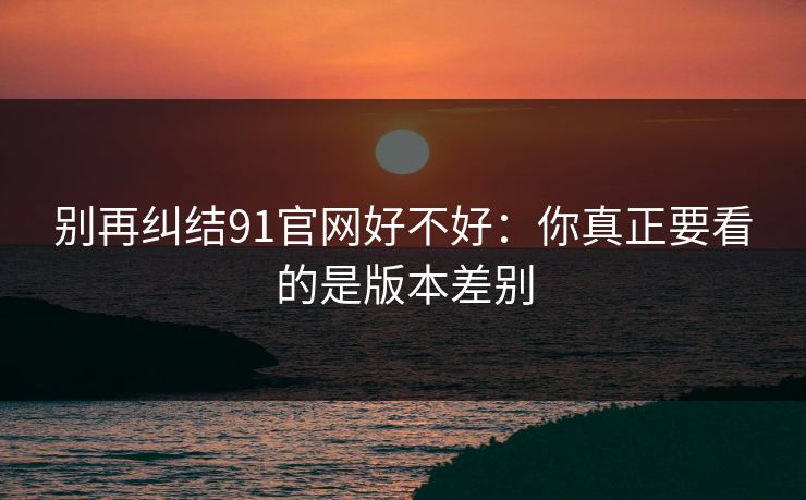 别再纠结91官网好不好：你真正要看的是版本差别