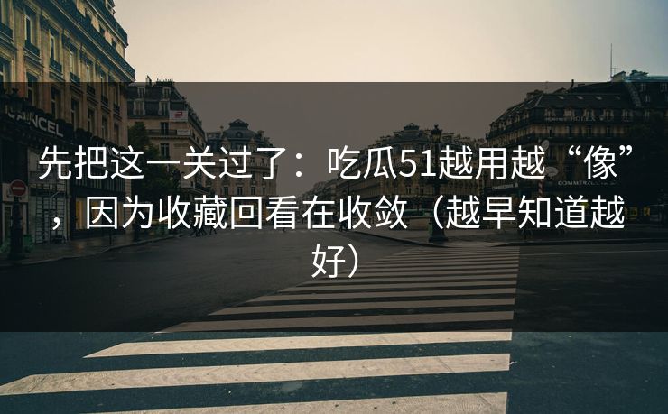 先把这一关过了:吃瓜51越用越“像”,因为收藏回看在收敛(越早知道越好)